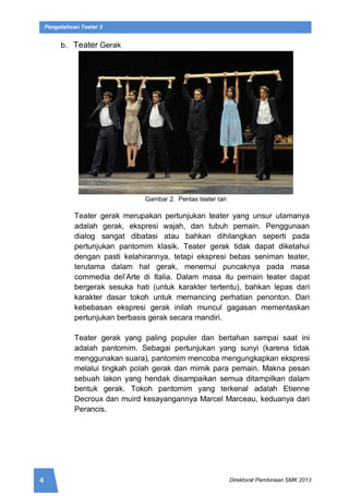 4 Direktorat Pembinaan SMK 2013
Pengetahuan Teater 2
b. Teater Gerak
Gambar 2. Pentas teater tari
Teater gerak merupakan pertunjukan teater yang unsur utamanya
adalah gerak, ekspresi wajah, dan tubuh pemain. Penggunaan
dialog sangat dibatasi atau bahkan dihilangkan seperti pada
pertunjukan pantomim klasik. Teater gerak tidak dapat diketahui
dengan pasti kelahirannya, tetapi ekspresi bebas seniman teater,
terutama dalam hal gerak, menemui puncaknya pada masa
commedia del’Arte di Italia. Dalam masa itu pemain teater dapat
bergerak sesuka hati (untuk karakter tertentu), bahkan lepas dari
karakter dasar tokoh untuk memancing perhatian penonton. Dari
kebebasan ekspresi gerak inilah muncul gagasan mementaskan
pertunjukan berbasis gerak secara mandiri.
Teater gerak yang paling populer dan bertahan sampai saat ini
adalah pantomim. Sebagai pertunjukan yang sunyi (karena tidak
menggunakan suara), pantomim mencoba mengungkapkan ekspresi
melalui tingkah polah gerak dan mimik para pemain. Makna pesan
sebuah lakon yang hendak disampaikan semua ditampilkan dalam
bentuk gerak. Tokoh pantomim yang terkenal adalah Etienne
Decroux dan muird kesayangannya Marcel Marceau, keduanya dari
Perancis.
 