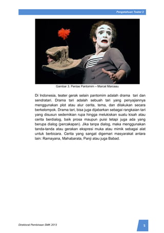 5Direktorat Pembinaan SMK 2013
Pengetahuan Teater 2
Gambar 3. Pentas Pantomim – Marcel Marceau
Di Indonesia, teater gerak selain pantomim adalah drama tari dan
sendratari. Drama tari adalah sebuah tari yang penyajiannya
menggunakan plot atau alur cerita, tema, dan dilakukan secara
berkelompok. Drama tari, bisa juga dijabarkan sebagai rangkaian tari
yang disusun sedemikian rupa hingga melukiskan suatu kisah atau
cerita berdialog, baik prosa maupun puisi tetapi juga ada yang
berupa dialog (percakapan). Jika tanpa dialog, maka menggunakan
tanda-tanda atau gerakan ekspresi muka atau mimik sebagai alat
untuk berbicara. Cerita yang sangat digemari masyarakat antara
lain: Ramayana, Mahabarata, Panji atau juga Babad.
 