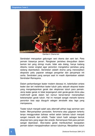 6 Direktorat Pembinaan SMK 2013
Pengetahuan Teater 2
Gambar 4. Drama tari
Sendratari merupakan gabungan seni drama dan seni tari. Para
pemain biasanya penari. Rangkaian peristiwa diwujudkan dalam
bentuk tari yang diiringi musik, tidak ada dialog, hanya kadang
dibantu narasi singkat agar penonton mengetahui peristiwa yang
sedang dipentaskan. Sendratari adalah drama yang menonjolkan
eksposisi yaitu paparan sebagai pengantar dan penyampai inti
cerita. Sendratari yang sampai saat ini masih dipentaskan adalah
Sendratari Ramayana.
Dalam perkembangan teater modern dewasa ini, keterkaitan antara
teater dan tari melahirkan teater tubuh yaitu sebuah ekspresi teater
yang mengedepankan gerak dan eksplorasi tubuh para pemain.
Jenis teater gerak ini tidak terpengaruh oleh gerak-gerak ritmis atau
motif-motif gerak dalam tari namun benar-benar menampilkan
keterampilan gerak tubuh. Hal ini menjadi sangat menarik karena
penonton bisa saja disuguhi adegan akrobatik atau laga yang
mempesona.
Teater tubuh menjadi salah satu alternatif pilihan bagi seniman seni
teater. Menyampaikan persoalan, fenomena atau gagasan tertentu
tanpa menggunakan bahasa verbal selain bahasa tubuh menjadi
sangat menarik dan artistik. Teater tubuh hadir sebagai bentuk
ekspresi baru yang segar dan enerjik. Kemampuan fisik para pemain
sangat diperlukan. Aksi-reaksi gerak membutuhkan kecapakan
pemain dalam mengoptimalkan sensor tubuhnya. Menjadikan tubuh
 