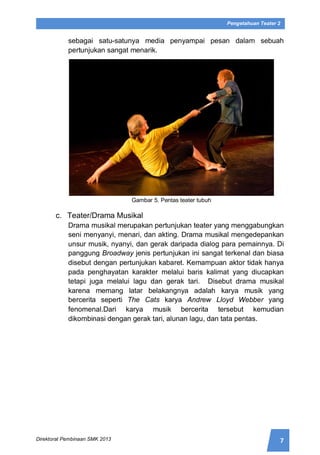 7Direktorat Pembinaan SMK 2013
Pengetahuan Teater 2
sebagai satu-satunya media penyampai pesan dalam sebuah
pertunjukan sangat menarik.
Gambar 5. Pentas teater tubuh
c. Teater/Drama Musikal
Drama musikal merupakan pertunjukan teater yang menggabungkan
seni menyanyi, menari, dan akting. Drama musikal mengedepankan
unsur musik, nyanyi, dan gerak daripada dialog para pemainnya. Di
panggung Broadway jenis pertunjukan ini sangat terkenal dan biasa
disebut dengan pertunjukan kabaret. Kemampuan aktor tidak hanya
pada penghayatan karakter melalui baris kalimat yang diucapkan
tetapi juga melalui lagu dan gerak tari. Disebut drama musikal
karena memang latar belakangnya adalah karya musik yang
bercerita seperti The Cats karya Andrew Lloyd Webber yang
fenomenal.Dari karya musik bercerita tersebut kemudian
dikombinasi dengan gerak tari, alunan lagu, dan tata pentas.
 