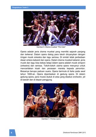8 Direktorat Pembinaan SMK 2013
Pengetahuan Teater 2
Gambar 6. Drama musikal “The Cats”
Opera adalah jenis drama musikal yang memiliki sejarah panjang
dan terkenal. Dalam opera dialog para tokoh dinyanyikan dengan
iringan musik orkestra dan lagu seriosa. Di sinilah letak perbedaan
dasar antara kabaret dan opera. Dalam drama musikal kabaret, jenis
musik dan lagu bisa bebas tetapi dalam opera adalah musik simponi
(orkestra) dan seriosa. Tokoh-tokoh utama opera menyanyi untuk
menceritakan kisah dan perasaan mereka kepada penonton.
Biasanya berupa paduan suara. Opera bermula di Italia pada awal
tahun 1600-an. Opera dipentaskan di gedung opera. Di dalam
gedung opera, para musisi duduk di area yang disebut orchestra pit
di bawah dan di depan panggung.
Gambar 7. Pentas opera
 