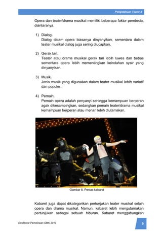 9Direktorat Pembinaan SMK 2013
Pengetahuan Teater 2
Opera dan teater/drama musikal memiliki beberapa faktor pembeda,
diantaranya.
1) Dialog.
Dialog dalam opera biasanya dinyanyikan, sementara dalam
teater musikal dialog juga sering diucapkan.
2) Gerak tari.
Teater atau drama musikal gerak tari lebih luwes dan bebas
sementara opera lebih mementingkan keindahan syair yang
dinyanyikan.
3) Musik.
Jenis musik yang digunakan dalam teater musikal lebih variatif
dan populer.
4) Pemain.
Pemain opera adalah penyanyi sehingga kemampuan berperan
agak dikesampingkan, sedangkan pemain teater/drama musikal
kemampuan berperan atau menari lebih diutamakan.
Gambar 8. Pentas kabaret
Kabaret juga dapat dikategorikan pertunjukan teater musikal selain
opera dan drama musikal. Namun, kabaret lebih mengutamakan
pertunjukan sebagai sebuah hiburan. Kabaret menggabungkan
 