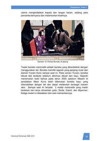11Direktorat Pembinaan SMK 2013
Pengetahuan Teater 2
utama mengendalikan kepala dan lengan kanan, sedang para
pencerita bernyanyi dan melantunkan kisahnya.
Gambar 10. Pentas Bunraku di jepang
Teater boneka marionette adalah boneka yang dikendalikan dengan
menggunakan tali. Boneka memiliki sejarah yang panjang mulai dari
Zaman Yunani Kuno sampai saat ini. Pada zaman Yunani, boneka
dibuat dari terakota sebelum akhirnya dibuat dari kayu. Sejarah
menemukan bukti bahwa pada tahun 2000 sebelum Masehi di
peradaban Mesir Kuno telah ditemukan boneka kayu yang
dikendalikan dengan tali dan dapat melakukan berbagai macam
aksi. Sampai saat ini tercatat 3 model marionette yang masih
bertahan dan terus dimainkan yaitu; Sicilia, Czech, dan Myanmar.
Ketiga model ini dibedakan dari cara memainkannya.
 