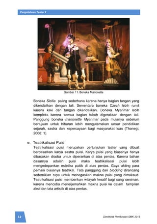 12 Direktorat Pembinaan SMK 2013
Pengetahuan Teater 2
Gambar 11. Boneka Marionette
Boneka Sicilia paling sederhana karena hanya bagian tangan yang
dikendalikan dengan tali. Sementara boneka Czech lebih rumit
karena kaki dan tangan dikendalikan. Boneka Myanmar lebih
kompleks karena semua bagian tubuh digerakkan dengan tali.
Panggung boneka marionette Myanmar pada mulanya sebelum
bertujuan untuk hiburan lebih mengutamakan unsur pendidikan
sejarah, sastra dan kepercayaan bagi masyarakat luas (Thanegi,
2008: 1).
e. Teatrikalisasi Puisi
Teatrikalisasi puisi merupakan pertunjukan teater yang dibuat
berdasarkan karya sastra puisi. Karya puisi yang biasanya hanya
dibacakan dicoba untuk diperankan di atas pentas. Karena bahan
dasarnya adalah puisi maka teatrikalisasi puisi lebih
mengedepankan estetika puitik di atas pentas. Gaya akting para
pemain biasanya teatrikal. Tata panggung dan blocking dirancang
sedemikian rupa untuk menegaskan makna puisi yang dimaksud.
Teatrikalisasi puisi memberikan wilayah kreatif bagi sang seniman,
karena mencoba menerjemahkan makna puisi ke dalam tampilan
aksi dan tata artistik di atas pentas.
 