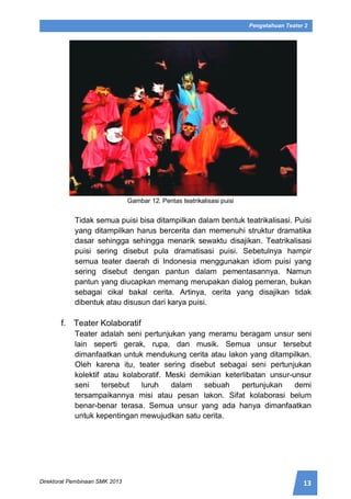 13Direktorat Pembinaan SMK 2013
Pengetahuan Teater 2
Gambar 12. Pentas teatrikalisasi puisi
Tidak semua puisi bisa ditampilkan dalam bentuk teatrikalisasi. Puisi
yang ditampilkan harus bercerita dan memenuhi struktur dramatika
dasar sehingga sehingga menarik sewaktu disajikan. Teatrikalisasi
puisi sering disebut pula dramatisasi puisi. Sebetulnya hampir
semua teater daerah di Indonesia menggunakan idiom puisi yang
sering disebut dengan pantun dalam pementasannya. Namun
pantun yang diucapkan memang merupakan dialog pemeran, bukan
sebagai cikal bakal cerita. Artinya, cerita yang disajikan tidak
dibentuk atau disusun dari karya puisi.
f. Teater Kolaboratif
Teater adalah seni pertunjukan yang meramu beragam unsur seni
lain seperti gerak, rupa, dan musik. Semua unsur tersebut
dimanfaatkan untuk mendukung cerita atau lakon yang ditampilkan.
Oleh karena itu, teater sering disebut sebagai seni pertunjukan
kolektif atau kolaboratif. Meski demikian keterlibatan unsur-unsur
seni tersebut luruh dalam sebuah pertunjukan demi
tersampaikannya misi atau pesan lakon. Sifat kolaborasi belum
benar-benar terasa. Semua unsur yang ada hanya dimanfaatkan
untuk kepentingan mewujudkan satu cerita.
 