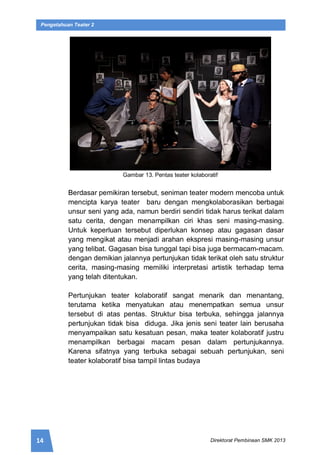 14 Direktorat Pembinaan SMK 2013
Pengetahuan Teater 2
Gambar 13. Pentas teater kolaboratif
Berdasar pemikiran tersebut, seniman teater modern mencoba untuk
mencipta karya teater baru dengan mengkolaborasikan berbagai
unsur seni yang ada, namun berdiri sendiri tidak harus terikat dalam
satu cerita, dengan menampilkan ciri khas seni masing-masing.
Untuk keperluan tersebut diperlukan konsep atau gagasan dasar
yang mengikat atau menjadi arahan ekspresi masing-masing unsur
yang telibat. Gagasan bisa tunggal tapi bisa juga bermacam-macam.
dengan demikian jalannya pertunjukan tidak terikat oleh satu struktur
cerita, masing-masing memiliki interpretasi artistik terhadap tema
yang telah ditentukan.
Pertunjukan teater kolaboratif sangat menarik dan menantang,
terutama ketika menyatukan atau menempatkan semua unsur
tersebut di atas pentas. Struktur bisa terbuka, sehingga jalannya
pertunjukan tidak bisa diduga. Jika jenis seni teater lain berusaha
menyampaikan satu kesatuan pesan, maka teater kolaboratif justru
menampilkan berbagai macam pesan dalam pertunjukannya.
Karena sifatnya yang terbuka sebagai sebuah pertunjukan, seni
teater kolaboratif bisa tampil lintas budaya
 