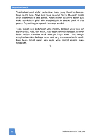 16 Direktorat Pembinaan SMK 2013
Pengetahuan Teater 2
Teatrikalisasi puisi adalah pertunjukan teater yang dibuat berdasarkan
karya sastra puisi. Karya puisi yang biasanya hanya dibacakan dicoba
untuk diperankan di atas pentas. Karena bahan dasarnya adalah puisi
maka teatrikalisasi puisi lebih mengedepankan estetika puitik di atas
pentas. Gaya akting para pemain biasanya teatrikal.
Teater adalah seni pertunjukan yang meramu beragam unsur seni lain
seperti gerak, rupa, dan musik. Atas dasar pemikiran tersebut, seniman
teater modern mencoba untuk mencipta karya teater baru dengan
mengkolaborasikan berbagai unsur seni yang ada namun berdiri sendiri
tidak harus terikat dalam satu cerita yang dikenal dengan teater
kolaboratif.
(*)
 