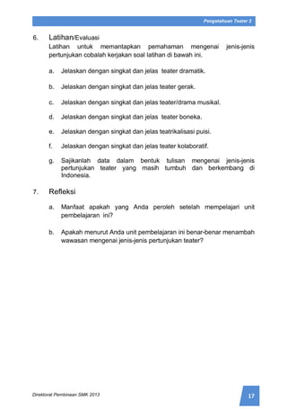 17Direktorat Pembinaan SMK 2013
Pengetahuan Teater 2
6. Latihan/Evaluasi
Latihan untuk memantapkan pemahaman mengenai jenis-jenis
pertunjukan cobalah kerjakan soal latihan di bawah ini.
a. Jelaskan dengan singkat dan jelas teater dramatik.
b. Jelaskan dengan singkat dan jelas teater gerak.
c. Jelaskan dengan singkat dan jelas teater/drama musikal.
d. Jelaskan dengan singkat dan jelas teater boneka.
e. Jelaskan dengan singkat dan jelas teatrikalisasi puisi.
f. Jelaskan dengan singkat dan jelas teater kolaboratif.
g. Sajikanlah data dalam bentuk tulisan mengenai jenis-jenis
pertunjukan teater yang masih tumbuh dan berkembang di
Indonesia.
7. Refleksi
a. Manfaat apakah yang Anda peroleh setelah mempelajari unit
pembelajaran ini?
b. Apakah menurut Anda unit pembelajaran ini benar-benar menambah
wawasan mengenai jenis-jenis pertunjukan teater?
 