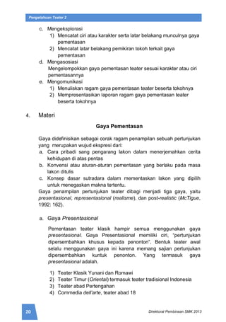 20 Direktorat Pembinaan SMK 2013
Pengetahuan Teater 2
c. Mengeksplorasi
1) Mencatat ciri atau karakter serta latar belakang munculnya gaya
pementasan
2) Mencatat latar belakang pemikiran tokoh terkait gaya
pementasan
d. Mengasosiasi
Mengelompokkan gaya pementasan teater sesuai karakter atau ciri
pementasannya
e. Mengomunikasi
1) Menuliskan ragam gaya pementasan teater beserta tokohnya
2) Mempresentasikan laporan ragam gaya pementasan teater
beserta tokohnya
4. Materi
Gaya Pementasan
Gaya didefinisikan sebagai corak ragam penampilan sebuah pertunjukan
yang merupakan wujud ekspresi dari:
a. Cara pribadi sang pengarang lakon dalam menerjemahkan cerita
kehidupan di atas pentas
b. Konvensi atau aturan-aturan pementasan yang berlaku pada masa
lakon ditulis
c. Konsep dasar sutradara dalam mementaskan lakon yang dipilih
untuk menegaskan makna tertentu.
Gaya penampilan pertunjukan teater dibagi menjadi tiga gaya, yaitu
presentasional, representasional (realisme), dan post-realistic (McTigue,
1992: 162).
a. Gaya Presentasional
Pementasan teater klasik hampir semua menggunakan gaya
presentasional. Gaya Presentasional memiliki ciri, “pertunjukan
dipersembahkan khusus kepada penonton”. Bentuk teater awal
selalu menggunakan gaya ini karena memang sajian pertunjukan
dipersembahkan kuntuk penonton. Yang termasuk gaya
presentasional adalah.
1) Teater Klasik Yunani dan Romawi
2) Teater Timur (Oriental) termasuk teater tradisional Indonesia
3) Teater abad Pertengahan
4) Commedia dell’arte, teater abad 18
 