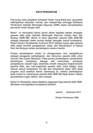iii
KATA PENGANTAR
Puji syukur kami panjatkan kehadirat Tuhan Yang Maha Esa, yang telah
melimpahkan kekuatan, rahmat, dan hidayah-Nya sehingga Direktorat
Pembinaan Sekolah Menengah Kejuruan (SMK) dapat menyelesaikan
penulisan modul dengan baik.
Modul ini merupakan bahan acuan dalam kegiatan belajar mengajar
peserta didik pada Sekolah Menengah Kejuruan bidang Seni dan
Budaya (SMK-SB). Modul ini akan digunakan peserta didik SMK-SB
sebagai pegangan dalam proses belajar mengajar sesuai kompetensi.
Modul disusun berdasarkan kurikulum 2013 dengan tujuan agar peserta
didik dapat memiliki pengetahuan, sikap, dan keterampilan di bidang
Seni dan Budaya melalui pembelajaran secara mandiri.
Proses pembelajaran modul ini menggunakan ilmu pengetahuan
sebagai penggerak pembelajaran, dan menuntun peserta didik untuk
mencari tahu bukan diberitahu. Pada proses pembelajaran menekankan
kemampuan berbahasa sebagai alat komunikasi, pembawa
pengetahuan, berpikir logis, sistematis, kreatif, mengukur tingkat berpikir
peserta didik, dan memungkinkan peserta didik untuk belajar yang
relevan sesuai kompetensi inti (KI) dan kompetensi dasar (KD) pada
program studi keahlian terkait. Disamping itu, melalui pembelajaran
pada modul ini, kemampuan peserta didik SMK-SB dapat diukur melalui
penyelesaian tugas, latihan, dan evaluasi.
Modul ini diharapkan dapat dijadikan pegangan bagi peserta didik SMK-
SB dalam meningkatkan kompetensi keahlian.
Jakarta, Desember 2013
Direktur Pembinaan SMK
 