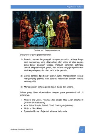 21Direktorat Pembinaan SMK 2013
Pengetahuan Teater 2
Gambar 14a. Gaya presentasional
Unsur-unsur gaya presentasional.
1) Pemain bermain langsung di hadapan penonton. artinya, karya
seni pemeranan yang ditampilkan oleh aktor di atas pentas
benar-benar disajikan kepada khalayak penonton sehingga
bentuk ekspresi wajah, gerak, dan wicara sengaja diperlihatkan
lebih kepada penonton dari pada antar pemain.
2) Gerak pemain diperbesar (grand style), menggunakan wicara
menyamping (aside), dan banyak melakukan soliloki (wicara
seorang diri).
3) Menggunakan bahasa puitis dalam dialog dan wicara.
Lakon yang biasa dipentaskan dengan gaya presentasional, di
antaranya.
 Romeo and Juliet, Piramus dan Thisbi, Raja Lear, Machbeth
(William Shakespeare)
 Akal Bulus Scapin, Tartuff, Tabib Gadungan (Moliere)
 Oidipus (Sopokles)
 Epos dan Roman Sejarah tradisonal Indonesia
 