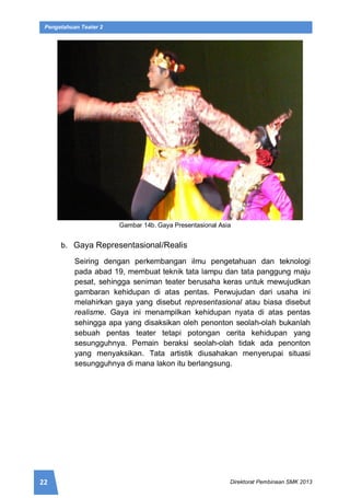 22 Direktorat Pembinaan SMK 2013
Pengetahuan Teater 2
Gambar 14b. Gaya Presentasional Asia
b. Gaya Representasional/Realis
Seiring dengan perkembangan ilmu pengetahuan dan teknologi
pada abad 19, membuat teknik tata lampu dan tata panggung maju
pesat, sehingga seniman teater berusaha keras untuk mewujudkan
gambaran kehidupan di atas pentas. Perwujudan dari usaha ini
melahirkan gaya yang disebut representasional atau biasa disebut
realisme. Gaya ini menampilkan kehidupan nyata di atas pentas
sehingga apa yang disaksikan oleh penonton seolah-olah bukanlah
sebuah pentas teater tetapi potongan cerita kehidupan yang
sesungguhnya. Pemain beraksi seolah-olah tidak ada penonton
yang menyaksikan. Tata artistik diusahakan menyerupai situasi
sesungguhnya di mana lakon itu berlangsung.
 
