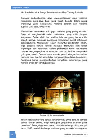 24 Direktorat Pembinaan SMK 2013
Pengetahuan Teater 2
6) Awal dan Mira, Bunga Rumah Makan (Utuy Tatang Sontani)
Dampak perkembangan gaya representasional atau realisme
melahirkan gaya-gaya baru yang masih berada dalam ruang
lingkupnya yaitu; naturalisme, realisme selektif, dan realisme
sugestif (McTigue, 1992: 163).
Naturalisme merupakan sub gaya realisme yang paling ekstrim.
Gaya ini menghendaki sajian pertunjukan yang mirip dengan
kenyataan. Setiap detil dan struktur tata panggung harus mirip
seperti aslinya, sehingga panggung merupakan potret kehidupan
sesungguhnya. Naturalisme, selain menuntut pendekatan ilmiah,
juga percaya bahwa kondisi manusia ditentukan oleh faktor
lingkungan dan keturunan. Dalam prakteknya kaum naturalisme
banyak mengungkapkan kemerosotan dan kebobrokan masyarakat
golongan bawah. Drama-drama mereka penuh dengan kebusukan
manusia dan hal-hal yang tidak menyenangkan dalam kehidupan.
Panggung harus menggambarkan kenyataan sebenarnya yang
mereka ambil dari kehidupan nyata.
Gambar 16. Set gaya naturalis
Tokoh naturalisme yang sangat terkenal yaitu Emile Zola. Ia berkata
bahwa “Bukan drama, tetapi kehidupan yang harus disajikan pada
penonton”. Sebagai gerakan teater, naturalisme hanya hidup sampai
tahun 1900, setelah itu hanya realisme yang semakin berpengaruh
 