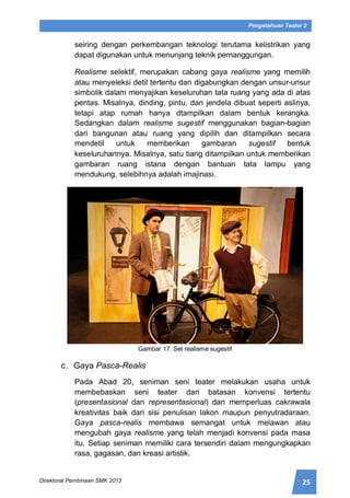25Direktorat Pembinaan SMK 2013
Pengetahuan Teater 2
seiring dengan perkembangan teknologi terutama kelistrikan yang
dapat digunakan untuk menunjang teknik pemanggungan.
Realisme selektif, merupakan cabang gaya realisme yang memilih
atau menyeleksi detil tertentu dan digabungkan dengan unsur-unsur
simbolik dalam menyajikan keseluruhan tata ruang yang ada di atas
pentas. Misalnya, dinding, pintu, dan jendela dibuat seperti aslinya,
tetapi atap rumah hanya dtampilkan dalam bentuk kerangka.
Sedangkan dalam realisme sugestif menggunakan bagian-bagian
dari bangunan atau ruang yang dipilih dan ditampilkan secara
mendetil untuk memberikan gambaran sugestif bentuk
keseluruhannya. Misalnya, satu tiang ditampilkan untuk memberikan
gambaran ruang istana dengan bantuan tata lampu yang
mendukung, selebihnya adalah imajinasi.
Gambar 17. Set realisme sugestif
c. Gaya Pasca-Realis
Pada Abad 20, seniman seni teater melakukan usaha untuk
membebaskan seni teater dari batasan konvensi tertentu
(presentasional dan representasional) dan memperluas cakrawala
kreativitas baik dari sisi penulisan lakon maupun penyutradaraan.
Gaya pasca-realis membawa semangat untuk melawan atau
mengubah gaya realisme yang telah menjadi konvensi pada masa
itu. Setiap seniman memiliki cara tersendiri dalam mengungkapkan
rasa, gagasan, dan kreasi artistik.
 