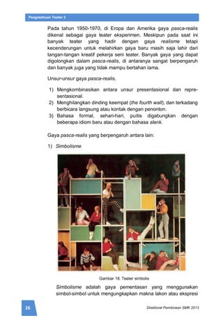 26 Direktorat Pembinaan SMK 2013
Pengetahuan Teater 2
Pada tahun 1950-1970, di Eropa dan Amerika gaya pasca-realis
dikenal sebagai gaya teater eksperimen. Meskipun pada saat ini
banyak teater yang hadir dengan gaya realisme tetapi
kecenderungan untuk melahirkan gaya baru masih saja lahir dari
tangan-tangan kreatif pekerja seni teater. Banyak gaya yang dapat
digolongkan dalam pasca-realis, di antaranya sangat berpengaruh
dan banyak juga yang tidak mampu bertahan lama.
Unsur-unsur gaya pasca-realis.
1) Mengkombinasikan antara unsur presentasional dan repre-
sentasional.
2) Menghilangkan dinding keempat (the fourth wall), dan terkadang
berbicara langsung atau kontak dengan penonton.
3) Bahasa formal, sehari-hari, puitis digabungkan dengan
beberapa idiom baru atau dengan bahasa slank.
Gaya pasca-realis yang berpengaruh antara lain:
1) Simbolisme
Gambar 18. Teater simbolis
Simbolisme adalah gaya pementasan yang menggunakan
simbol-simbol untuk mengungkapkan makna lakon atau ekspresi
 