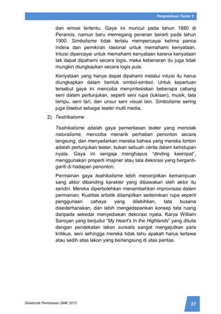 27Direktorat Pembinaan SMK 2013
Pengetahuan Teater 2
dan emosi tertentu. Gaya ini muncul pada tahun 1880 di
Perancis, namun baru memegang peranan berarti pada tahun
1900. Simbolisme tidak terlalu mempercayai kelima panca
indera dan pemikiran rasional untuk memahami kenyataan.
Intuisi dipercayai untuk memahami kenyataan karena kenyataan
tak dapat dipahami secara logis, maka kebenaran itu juga tidak
mungkin diungkapkan secara logis pula.
Kenyataan yang hanya dapat dipahami melalui intuisi itu harus
diungkapkan dalam bentuk simbol-simbol. Untuk keperluan
tersebut gaya ini mencoba menyintesiskan beberapa cabang
seni dalam pertunjukan, seperti seni rupa (lukisan), musik, tata
lampu, seni tari, dan unsur seni visual lain. Simbolisme sering
juga disebut sebagai teater multi media.
2) Teatrikalisme
Teatrikalisme adalah gaya pementasan teater yang menolak
naturalisme, mencoba menarik perhatian penonton secara
langsung, dan menyadarkan mereka bahwa yang mereka tonton
adalah pertunjukan teater, bukan sebuah cerita dalam kehidupan
nyata. Gaya ini sengaja menghapus “dinding keempat”,
menggunakan properti imajiner atau tata dekorasi yang berganti-
ganti di hadapan penonton.
Permainan gaya teatrikalisme lebih menonjolkan kemampuan
sang aktor dibanding karakter yang dibawakan oleh aktor itu
sendiri. Mereka diperbolehkan menambahkan improvisasi dalam
permainan. Kualitas artistik ditampilkan sedemikian rupa seperti
penggunaan cahaya yang dilebihkan, tata busana
disederhanakan, dan lebih mengedepankan konsep tata ruang
daripada sekedar menyediakan dekorasi nyata. Karya William
Saroyan yang berjudul “My Heart's In the Highlands” yang ditulis
dengan pendekatan lakon surealis sangat mengejutkan para
kritikus, seni sehingga mereka tidak tahu apakah harus tertawa
atau sedih atas lakon yang berlangsung di atas pentas.
 