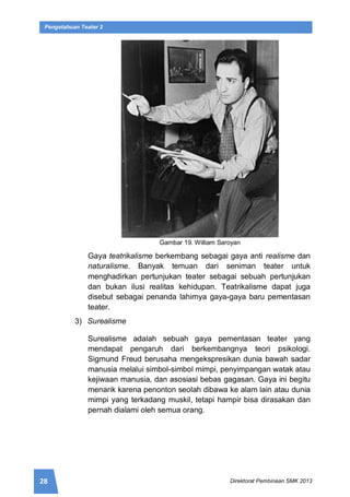 28 Direktorat Pembinaan SMK 2013
Pengetahuan Teater 2
Gambar 19. William Saroyan
Gaya teatrikalisme berkembang sebagai gaya anti realisme dan
naturalisme. Banyak temuan dari seniman teater untuk
menghadirkan pertunjukan teater sebagai sebuah pertunjukan
dan bukan ilusi realitas kehidupan. Teatrikalisme dapat juga
disebut sebagai penanda lahirnya gaya-gaya baru pementasan
teater.
3) Surealisme
Surealisme adalah sebuah gaya pementasan teater yang
mendapat pengaruh dari berkembangnya teori psikologi.
Sigmund Freud berusaha mengekspresikan dunia bawah sadar
manusia melalui simbol-simbol mimpi, penyimpangan watak atau
kejiwaan manusia, dan asosiasi bebas gagasan. Gaya ini begitu
menarik karena penonton seolah dibawa ke alam lain atau dunia
mimpi yang terkadang muskil, tetapi hampir bisa dirasakan dan
pernah dialami oleh semua orang.
 