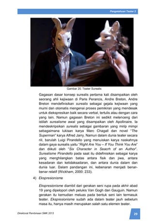 29Direktorat Pembinaan SMK 2013
Pengetahuan Teater 2
Gambar 20. Teater Surealis
Gagasan dasar konsep surealis pertama kali disampaikan oleh
seorang ahli kejiwaan di Paris Perancis, Andre Breton. Andre
Breton mendefinisikan surealis sebagai gejala kejiwaan yang
murni dan otomatis mengenai proses pemikiran yang mendesak
untuk diekspresikan baik secara verbal, tertulis atau dengan cara
yang lain. Namun gagasan Breton ini sedikit melenceng dari
istilah surealisme awal yang disampaikan oleh Apollinaire. Ia
mendeskripsikan surealis sebagai gambaran yang mirip mimpi
sebagaimana lukisan karya Marc Chagall dan novel “The
Superman” karya Alfred Jarry. Namun dalam dunia teater secara
riil, barulah Luigi Pirandello yang menuiskan karya naskahnya
dalam gaya surealis yaitu “Right Are You – If You Think You Are”
dan diikuti oleh “Six Character in Seacrh of an Author”.
Surealisme Pirandello pada saat itu didefinisikan sebagai karya
yang menghilangkan batas antara fisik dan jiwa, antara
kesadaran dan ketidaksadaran, dan antara dunia dalam dan
dunia luar. Dalam pandangan ini, kebenaran menjadi benar-
benar relatif (Wickham, 2000: 233).
4) Ekspresionisme
Ekspresionisme diambil dari gerakan seni rupa pada akhir abad
19 yang dipelopori oleh pelukis Van Gogh dan Gauguin. Namun
gerakan itu kemudian meluas pada bentuk seni lain termasuk
teater. Ekspresionisme sudah ada dalam teater jauh sebelum
masa itu, hanya masih merupakan salah satu elemen teater.
 