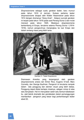 30 Direktorat Pembinaan SMK 2013
Pengetahuan Teater 2
Ekspresionisme sebagai suatu gerakan teater, baru muncul
pada tahun 1910 di Jerman. Sukses pertama teater
ekspresionisme dicapai oleh Walter Hasenclever pada tahun
1914 dengan dramanya “Sang Anak”. Adapun puncak gerakan
ini terjadi pada tahun 1918 (pada saat Perang Dunia I) dan mulai
merosot pada tahun 1925. Meskipun ekspresionisme
berkembang di Eropa, terutama selama Perang Dunia I (1914-
1918), namun pengaruhnya menjangkau ke luar Eropa dan
dalam rentang masa yang lebih lama.
Gambar 21. Teater Ekspresionis
Dramawan Amerika yang terpengaruh oleh gerakan
ekspresionisme antara lain Elmer Rice, Eugene O’neill, Marc
Connelly, dan George Kaufman. Pengaruh ini terutama nampak
dalam tata panggung dan elemen visual yang lebih bebas.
Panggung dapat ditata berlapis misalnya, adegan mimpi di atas
satu kenyataan. Hal ini merupakan salah satu bentuk kebebasan
itu. Jadi teknik dramatik dan pendekatan dalam pemanggungan
memberikan pengaruh yang besar bagi perkembangan teater
abad 20.
 