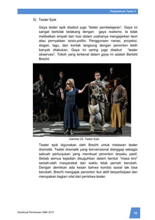 31Direktorat Pembinaan SMK 2013
Pengetahuan Teater 2
5) Teater Epik
Gaya teater epik disebut juga “teater pembelajaran”. Gaya ini
sangat bertolak belakang dengan gaya realisme. Ia tidak
melibatkan empati dan ilusi dalam usahanya mengajarkan teori
atau pernyataan sosio-politis. Penggunaan narasi, proyeksi,
slogan, lagu, dan kontak langsung dengan penonton lebih
banyak dilakukan. Gaya ini sering juga disebut “teater
observasi”. Tokoh yang terkenal dalam gaya ini adalah Bertold
Brecht.
Gambar 22. Teater Epik
Teater epik digunakan oleh Brecht untuk melawan teater
dramatik. Teater dramatik yang konvensional dianggap sebagai
sebuah pertunjukan yang membuat penonton terpaku pasif.
Sebab semua kejadian disuguhkan dalam bentuk “masa kini”
seolah-olah masyarakat dan waktu tidak pernah berubah.
Dengan demikian ada kesan bahwa kondisi sosial tak bisa
berubah. Brecht mengajak penonton ikut aktif berpartisipasi dan
merupakan bagian vital dari peristiwa teater.
 