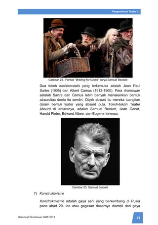 33Direktorat Pembinaan SMK 2013
Pengetahuan Teater 2
Gambar 24. Pentas “Waiting for Godot” karya Samuel Beckett
Dua tokoh eksistensialis yang terkemuka adalah Jean Paul
Sartre (1905) dan Albert Camus (1913-1960). Para dramawan
setelah Sartre dan Camus lebih banyak menekankan bentuk
absurditas dunia itu sendiri. Objek absurd itu mereka tuangkan
dalam bentuk teater yang absurd pula. Tokoh-tokoh Teater
Absurd di antaranya, adalah Samuel Beckett, Jean Genet,
Harold Pinter, Edward Albee, dan Eugene Ionesco.
Gambar 25. Samuel Beckett
7) Konstruktivisme
Konstruktivisme adalah gaya seni yang berkembang di Rusia
pada abad 20. Ide atau gagasan dasarnya diambil dari gaya
 