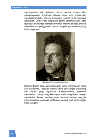 34 Direktorat Pembinaan SMK 2013
Pengetahuan Teater 2
suprematisme, dan kubisme namun secara khusus lebih
mengedepankan konstruksi sebagai dasar kerja artistik dan
mengesampingkan konsep komposisi seperti yang biasanya
digunakan. Objek yang diciptakan dalam konstruktivisme tidak
lagi didasarkan pada keindahan bentuk, melainkan pada analisis
mendasar atas penggunaan bahan dan penciptaan bentuk yang
lebih fungsional.
Gambar 26. Vsevolod Meyerhold
Karakter bahan dasar yang digunakan untuk menciptakan karya
seni ditonjolkan. Bahkan, bentuk karya seni sangat tergantung
dari bahan yang digunakan. Konstruktivisme, mencoba
memberikan dampak bagi kehidupan sosial masyarakat dengan
memberikan konsep pembangunan berdasar karakter anggota
masyarakatnya, sehingga kehidupan menjadi lebih dinamis dan
tidak seragam.
 