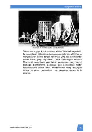 35Direktorat Pembinaan SMK 2013
Pengetahuan Teater 2
Gambar 27. Pentas teater konstruktivisme
Tokoh utama gaya konstruktivisme adalah Vsevolod Meyerhold.
Ia menciptakan dekorasi sedemikian rupa sehingga aktor harus
menyesuaikan dirinya dengan konstruksi yang ada dan karakter
bahan dasar yang digunakan. Untuk kepentingan tersebut
Meyerhold menciptakan pola latihan pemeranan yang disebut
seabagai biomechanic. Semangat dari pementasan teater
konstruktivisme adalah untuk mendefinisikan ulang hubungan
antara pemeran, pertunjukan, dan penonton secara lebih
dinamis.
 