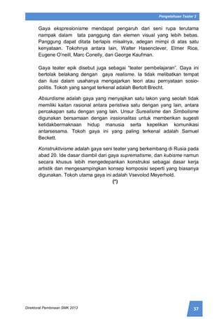 37Direktorat Pembinaan SMK 2013
Pengetahuan Teater 2
Gaya ekspresionisme mendapat pengaruh dari seni rupa terutama
nampak dalam tata panggung dan elemen visual yang lebih bebas.
Panggung dapat ditata berlapis misalnya, adegan mimpi di atas satu
kenyataan. Tokohnya antara lain, Walter Hasenclever, Elmer Rice,
Eugene O’neill, Marc Conelly, dan George Kaufman.
Gaya teater epik disebut juga sebagai “teater pembelajaran”. Gaya ini
bertolak belakang dengan gaya realisme. Ia tidak melibatkan tempat
dan ilusi dalam usahanya mengajarkan teori atau pernyataan sosio-
politis. Tokoh yang sangat terkenal adalah Bertolt Brecht.
Absurdisme adalah gaya yang menyajikan satu lakon yang seolah tidak
memiliki kaitan rasional antara peristiwa satu dengan yang lain, antara
percakapan satu dengan yang lain. Unsur Surealisme dan Simbolisme
digunakan bersamaan dengan irasionalitas untuk memberikan sugesti
ketidakbermaknaan hidup manusia serta kepelikan komunikasi
antarsesama. Tokoh gaya ini yang paling terkenal adalah Samuel
Beckett.
Konstruktivisme adalah gaya seni teater yang berkembang di Rusia pada
abad 20. Ide dasar diambil dari gaya suprematisme, dan kubisme namun
secara khusus lebih mengedepankan konstruksi sebagai dasar kerja
artistik dan mengesampingkan konsep komposisi seperti yang biasanya
digunakan. Tokoh utama gaya ini adalah Vsevolod Meyerhold.
(*)
 