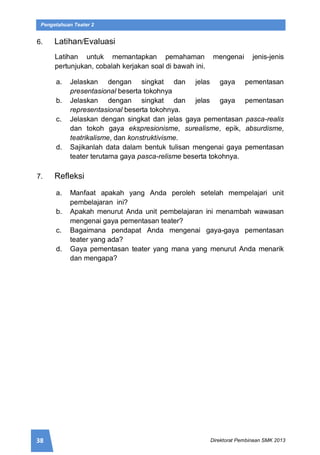 38 Direktorat Pembinaan SMK 2013
Pengetahuan Teater 2
6. Latihan/Evaluasi
Latihan untuk memantapkan pemahaman mengenai jenis-jenis
pertunjukan, cobalah kerjakan soal di bawah ini.
a. Jelaskan dengan singkat dan jelas gaya pementasan
presentasional beserta tokohnya
b. Jelaskan dengan singkat dan jelas gaya pementasan
representasional beserta tokohnya.
c. Jelaskan dengan singkat dan jelas gaya pementasan pasca-realis
dan tokoh gaya ekspresionisme, surealisme, epik, absurdisme,
teatrikalisme, dan konstruktivisme.
d. Sajikanlah data dalam bentuk tulisan mengenai gaya pementasan
teater terutama gaya pasca-relisme beserta tokohnya.
7. Refleksi
a. Manfaat apakah yang Anda peroleh setelah mempelajari unit
pembelajaran ini?
b. Apakah menurut Anda unit pembelajaran ini menambah wawasan
mengenai gaya pementasan teater?
c. Bagaimana pendapat Anda mengenai gaya-gaya pementasan
teater yang ada?
d. Gaya pementasan teater yang mana yang menurut Anda menarik
dan mengapa?
 