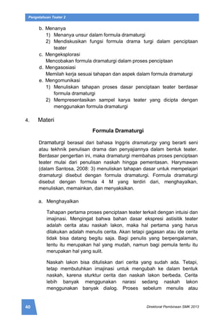 40 Direktorat Pembinaan SMK 2013
Pengetahuan Teater 2
b. Menanya
1) Menanya unsur dalam formula dramaturgi
2) Mendiskusikan fungsi formula drama turgi dalam penciptaan
teater
c. Mengeksplorasi
Mencobakan formula dramaturgi dalam proses penciptaan
d. Mengasosiasi
Memilah kerja sesuai tahapan dan aspek dalam formula dramaturgi
e. Mengomunikasi
1) Menuliskan tahapan proses dasar penciptaan teater berdasar
formula dramaturgi
2) Mempresentasikan sampel karya teater yang dicipta dengan
menggunakan formula dramaturgi
4. Materi
Formula Dramaturgi
Dramaturgi berasal dari bahasa Inggris dramaturgy yang berarti seni
atau tekhnik penulisan drama dan penyajiannya dalam bentuk teater.
Berdasar pengertian ini, maka dramaturgi membahas proses penciptaan
teater mulai dari penulisan naskah hingga pementasan. Harymawan
(dalam Santosa, 2008: 3) menuliskan tahapan dasar untuk mempelajari
dramaturgi disebut dengan formula dramaturgi. Formula dramaturgi
disebut dengan formula 4 M yang terdiri dari, menghayalkan,
menuliskan, memainkan, dan menyaksikan.
a. Menghayalkan
Tahapan pertama proses penciptaan teater terkait dengan intuisi dan
imajinasi. Mengingat bahwa bahan dasar ekspresi astisitik teater
adalah cerita atau naskah lakon, maka hal pertama yang harus
dilakukan adalah menulis cerita. Akan tetapi gagasan atau ide cerita
tidak bisa datang begitu saja. Bagi penulis yang berpengalaman,
tentu itu merupakan hal yang mudah, namun bagi pemula tentu itu
merupakan hal yang sulit.
Naskah lakon bisa dituliskan dari cerita yang sudah ada. Tetapi,
tetap membutuhkan imajinasi untuk mengubah ke dalam bentuk
naskah, karena sturktur cerita dan naskah lakon berbeda. Cerita
lebih banyak menggunakan narasi sedang naskah lakon
menggunakan banyak dialog. Proses sebelum menulis atau
 