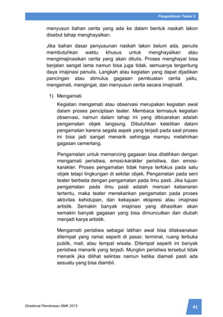 41Direktorat Pembinaan SMK 2013
Pengetahuan Teater 2
menyusun bahan cerita yang ada ke dalam bentuk naskah lakon
disebut tahap menghayalkan.
Jika bahan dasar penyusunan naskah lakon belum ada, penulis
membutuhkan waktu khusus untuk menghayalkan atau
mengimajinasikan cerita yang akan ditulis. Proses menghayal bisa
berjalan sangat lama namun bisa juga tidak, semuanya tergantung
daya imajinasi penulis. Langkah atau kegiatan yang dapat dijadikan
pancingan atau stimulus gagasan pembuatan cerita yaitu,
mengamati, mengingat, dan menyusun cerita secara imajinatif.
1) Mengamati
Kegiatan mengamati atau observasi merupakan kegiatan awal
dalam proses penciptaan teater. Membaca termasuk kegiatan
observasi, namun dalam tahap ini yang dibicarakan adalah
pengamatan objek langsung. Dibutuhkan ketelitian dalam
pengamatan karena segala aspek yang terjadi pada saat proses
ini bisa jadi sangat menarik sehingga mampu melahirkan
gagasan cemerlang.
Pengamatan untuk memancing gagasan bisa dilatihkan dengan
mengamati peristiwa, emosi-karakter peristiwa, dan emosi-
karakter. Proses pengamatan tidak hanya terfokus pada satu
objek tetapi lingkungan di sekitar objek. Pengamatan pada seni
teater berbeda dengan pengamatan pada ilmu pasti. Jika tujuan
pengamatan pada ilmu pasti adalah mencari kebenaran
tertentu, maka teater menekankan pengamatan pada proses
aktivitas kehidupan, dan kekayaan ekspresi atau imajinasi
artistik. Semakin banyak imajinasi yang dihasilkan akan
semakin banyak gagasan yang bisa dimunculkan dan diubah
menjadi karya artistik.
Mengamati peristiwa sebagai latihan awal bisa dilaksanakan
ditempat yang ramai seperti di pasar, terminal, ruang terbuka
publik, mall, atau tempat wisata. Ditempat seperti ini banyak
peristiwa menarik yang terjadi. Mungkin peristiwa tersebut tidak
menarik jika dilihat selintas namun ketika diamati pasti ada
sesuatu yang bisa diambil.
 