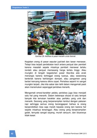42 Direktorat Pembinaan SMK 2013
Pengetahuan Teater 2
Gambar 28. Aktifitas di pasar menarik untuk diamati
Kegiatan orang di pasar seputar jual-beli dan tawar menawar.
Tetapi bisa terjadi perdebatan kecil antara penjual dan pembeli
karena masalah sepele misalnya pembeli menawar terlalu
rendah atau penjual memasang harga terlalu tinggi. Atau
mungkin di tengah kegaduhan pasar tiba-tiba ada anak
menangis karena tertinggal orang tuanya, atau seseorang
berteriak karena kehilangan dompet, atau pengamen yang
berlari kencang karena dikira copet. Peristiwa seperti ini sangat
mungkin terjadi. Jika kita sabar dan teliti dalam mengamati pasti
akan menemukan sepenggal peristiwa menarik.
Mengamati emosi-karakter pelaku peristiwa juga bisa menjadi
satu hal yang menarik. Dalam beberapa situasi di satu tempat
banyak kita temukan karakter atau perilaku yang unik dan
menarik. Seorang yang berpenampilan lembut dengan pakaian
rapi sehingga semua orang beranggapan bahwa ia orang
berpendidikan bisa saja marah kepada orang lain karena hal
sepele misalnya tersenggol. Atau orang yang berpenampilan
galak, ternyata sangat sayang, murah senyum, dan bicaranya
tidak kasar.
 