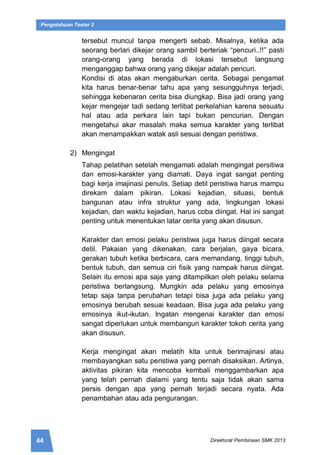 44 Direktorat Pembinaan SMK 2013
Pengetahuan Teater 2
tersebut muncul tanpa mengerti sebab. Misalnya, ketika ada
seorang berlari dikejar orang sambil berteriak “pencuri..!!” pasti
orang-orang yang berada di lokasi tersebut langsung
menganggap bahwa orang yang dikejar adalah pencuri.
Kondisi di atas akan mengaburkan cerita. Sebagai pengamat
kita harus benar-benar tahu apa yang sesungguhnya terjadi,
sehingga kebenaran cerita bisa diungkap. Bisa jadi orang yang
kejar mengejar tadi sedang terlibat perkelahian karena sesuatu
hal atau ada perkara lain tapi bukan pencurian. Dengan
mengetahui akar masalah maka semua karakter yang terlibat
akan menampakkan watak asli sesuai dengan peristiwa.
2) Mengingat
Tahap pelatihan setelah mengamati adalah mengingat persitiwa
dan emosi-karakter yang diamati. Daya ingat sangat penting
bagi kerja imajinasi penulis. Setiap detil peristiwa harus mampu
direkam dalam pikiran. Lokasi kejadian, situasi, bentuk
bangunan atau infra struktur yang ada, lingkungan lokasi
kejadian, dan waktu kejadian, harus coba diingat. Hal ini sangat
penting untuk menentukan latar cerita yang akan disusun.
Karakter dan emosi pelaku peristiwa juga harus diingat secara
detil. Pakaian yang dikenakan, cara berjalan, gaya bicara,
gerakan tubuh ketika berbicara, cara memandang, tinggi tubuh,
bentuk tubuh, dan semua ciri fisik yang nampak harus diingat.
Selain itu emosi apa saja yang ditampilkan oleh pelaku selama
peristiwa berlangsung. Mungkin ada pelaku yang emosinya
tetap saja tanpa perubahan tetapi bisa juga ada pelaku yang
emosinya berubah sesuai keadaan. Bisa juga ada pelaku yang
emosinya ikut-ikutan. Ingatan mengenai karakter dan emosi
sangat diperlukan untuk membangun karakter tokoh cerita yang
akan disusun.
Kerja mengingat akan melatih kita untuk berimajinasi atau
membayangkan satu peristiwa yang pernah disaksikan. Artinya,
aktivitas pikiran kita mencoba kembali menggambarkan apa
yang telah pernah dialami yang tentu saja tidak akan sama
persis dengan apa yang pernah terjadi secara nyata. Ada
penambahan atau ada pengurangan.
 