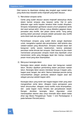 46 Direktorat Pembinaan SMK 2013
Pengetahuan Teater 2
Oleh karena itu diperlukan strategi atau langkah agar naskah lakon
yang ditulis bisa mewakili cerita imajinatif yang telah disusun.
1) Menuliskan sinopsis cerita
Cerita yang sudah disusun secara imajinatif selanjutnya ditulis
dalam bentuk sinopsis atau besaran cerita. Hal ini perlu
dilakukan agar cerita hayalan tersebut tidak mudah dilupakan.
Sinopsis menjelaskan gambaran secara umum perjalanan cerita
dari awal sampai akhir. Artinya, cukup diketahui gagasan dasar,
persoalan atau konflik, dan pesan utama cerita. Yang paling
penting dalam penulisan sinopsis adalah persoalan atau konflik
serta tokoh baik dan jahat yang terlibat.
Pemeriksaan sinopsis yang sudah ditulis sangat diperlukan
untuk, mengetahui apakah ada penambahan, detil tertentu atau
catatan-catatan yang dibubuhkan. Sinopsis menjadi dasar dari
bangunan cerita secara keseluruhan, karena pekerjaan
penulisan cerita dimulai dari sinopsis. Oleh karena itu jika masih
memerlukan penyesuaian sinopsis masih bisa diperbaiki untuk
menemukan cerita yang dianggap tepat dan mampu mewakili
pesan moral yang akan disampaikan.
2) Menyusun kerangka lakon
Kerangka lakon adalah struktur dasar dari bangunan naskah
lakon. Struktur dijadikan pembimbing dalam penulisan naskah
lakon. Kerangka lakon secara mendasar berupa 3 bagian yaitu,
bagian awal, tengah, dan akhir. Namun beberapa penulis sering
menambahkan adegan pembuka sebelum bagian awal dan
adegan penutup setelah bagian akhir.
Kerangka lakon yang terdiri dari bagian-bagian inilah yang akan
mengarahkan cerita lakon, dibagian mana pemaparan para
tokoh dimunculkan, dibagian mana konflik mulai dinampakkan,
dan pada bagian mana klimaks dan penyelesaian terjadi.
Dengan demikian kerangka lakon digunakan untuk
menempatkan elemen atau unsur dramatik lakon dalam teater
(lihat lagi Modul Pengetahuan Teater 1 Unit Pembelajaran 3
pada bahasan Penulis/Lakon).
 
