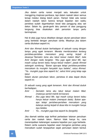 48 Direktorat Pembinaan SMK 2013
Pengetahuan Teater 2
Jika dalam cerita narasi menjadi satu kekuatan untuk
menggiring imajinasi pembaca, tapi dalam naskah lakon semua
tersaji melalui dialog tokoh peran. Hampir tidak ada narasi
dalam naskah lakon karena tempat kejadian dan waktu
peristiwa sudah digambarkan lewat tata panggung atau set
dekor. Selain itu, gerak-gerik laku pemain di atas panggung
langsung bisa disaksikan oleh penonton tanpa perlu
berimajinasi.
Hal di atas juga harus dikaitkan dengan aturan penulisan lakon
yang berbeda dengan penulisan cerita. Misalnya jika dalam
cerita dituliskan seperti ini;
Amir dan Ahmad duduk berhadapan di sebuah ruang dengan
lampu yang agak temaram. Mereka membicarakan tentang
peristiwa-peristiwa mencekam yang sering terjadi di
desanya.”Semakin lama aku takut keluar malam Mad”, kata
Amir dengan nada bergetar. “Aku juga agak takut Mir, tapi
masih cukup berani kalau hanya keluar malam”, jawab Ahmad
setengah sombong. “Bukan apa-apa tetapi peristiwa-peristiwa
mencekam itu mungkin hanyalah isyu belaka”, cetus Ahmad.
“Ya.. mungkin juga bisa seperti itu”, sahut Amir yang tetap saja
takut.
Dalam aturan penulisan lakon, peristiwa di atas dapat dituiis
seperti ini:
Di sebuah ruang yang agak temaram. Amir dan Ahmad duduk
berhadapan.
Amir : Semakin lama aku takut keluar malam Mad.
(matanya sambil melirik kiri-kanan)
Ahmad : Aku juga takut Mir, tapi masih cukup berani kalau
hanya keluar malam (menepuk dada). Bukan apa-
apa tetapi peristiwa-peristiwa mencekam yang
katanya sering terjadi di desa kita ini mungkin hanya
isyu belaka.
Amir : Ya... mungkin juga bisa seperti itu (bergidik).
Jika diamati sekilas saja terlihat perbedaan tatanan penulisan
cerita dan naskah lakon. Namun tidak hanya itu, cara
menempatkan keterangan suasana kejadian pun juga berbeda.
Dalam cerita suasana kejadian awal mengenai peristiwa yang
mencekam sudah terpaparkan sejak pemulaan dalam bentuk
 