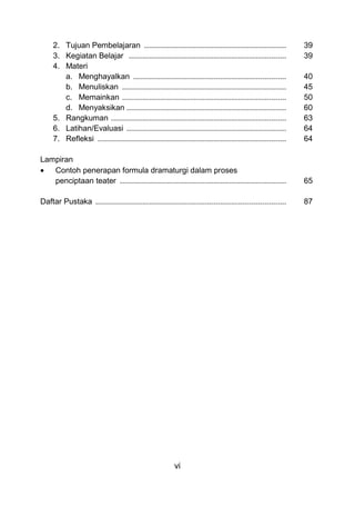 vi
2. Tujuan Pembelajaran ................................................................ 39
3. Kegiatan Belajar ....................................................................... 39
4. Materi
a. Menghayalkan ..................................................................... 40
b. Menuliskan .......................................................................... 45
c. Memainkan .......................................................................... 50
d. Menyaksikan ........................................................................ 60
5. Rangkuman ............................................................................... 63
6. Latihan/Evaluasi ........................................................................ 64
7. Refleksi ..................................................................................... 64
Lampiran
• Contoh penerapan formula dramaturgi dalam proses
penciptaan teater ........................................................................... 65
Daftar Pustaka ...................................................................................... 87
 