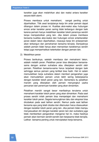 52 Direktorat Pembinaan SMK 2013
Pengetahuan Teater 2
karakter juga akan melahirkan aksi dan reaksi antara karakter
secara lebih alami.
Proses membaca untuk memahami, sangat penting untuk
diperhatikan. Titik awal terciptanya kerja tim antar pemain dapat
dibangun dalam proses ini. Kualitas aksi-reaksi atau hubungan
emosi antar karakter peran sering tidak terbangun dengan baik
karena pemain hanya melatihkan karakter tokoh perannya sendiri
tanpa mempedulikan yang lain. Jika dalam proses membaca
bersama kualitas aksi-reaksi dan hubungan emosi antarkarakter
peran dalam lakon diperhatikan, nisacaya kerja tim antarpemain
akan terbangun dan pemahaman bersama tercipta. Dampaknya
adalah pemain tidak hanya akan memainkan karakternya sendiri
tetapi juga memperhatikan keterkaitan dengan pemain lain.
2) Melatihkan peran
Proses berikutnya, setelah membaca dan memahami lakon,
adalah melatih peran. Pelatihan peran bisa dikerjakan bersama-
sama dengan arahan sutradara atau dikerjakan sendiri oleh
pemain. Pelatihan bersama-sama harus terjadwal dengan baik
sehingga semua pemain yang terlibat bisa hadir. Hal ini selain
memudahkan kerja sutradara dalam memberi pengarahan juga
akan memudahkan pemain untuk lebih sering bekerjasama
dengan karakter tokoh peran yang lain. Sementara itu pelatihan
mandiri yang dikerjakan oleh pemain menyangkut usaha
pencarian dan penemuan karakter yang akan dimainkan.
Pelatihan mandiri sangat besar manfaatnya terutama untuk
memahami karakter tokoh peran yang akan dimainkan. Pada saat
proses sendiri inilah pemain bisa mempelajari dan memahami
karakter tokoh peran. Segala kemungkinan laku dan ekspresi bisa
dicobakan pada saat latihan sendiri. Namun pada saat latihan
bersama apa yang telah dicoba dan ditemukan harus disesuaikan
dengan karakter tokoh peran yang lain. Jika pemain tidak mampu
menyesuaikan diri dengan karakter peran lain dan sutradara juga
tidak memberikan pengarahan mengenai hal ini, maka hasilnya
pemain akan bermain sendiri-sendiri dan kerjasama tidak tercipta.
Latihan bersama penting untuk menciptakan kerja bersama.
 
