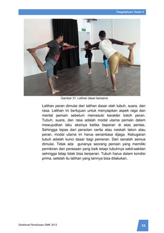 53Direktorat Pembinaan SMK 2013
Pengetahuan Teater 2
Gambar 31. Latihan dasar bersama
Latihan peran dimulai dari latihan dasar olah tubuh, suara, dan
rasa. Latihan ini bertujuan untuk menyiapkan aspek raga dan
mental pemain sebelum memasuki karakter tokoh peran.
Tubuh, suara, dan rasa adalah modal utama pemain dalam
mewujudkan laku aksinya ketika beperan di atas pentas.
Sehingga lepas dari persolan cerita atau naskah lakon atau
peran, modal utama ini harus senantiasa dijaga. Kebugaran
tubuh adalah kunci dasar bagi pemeran. Dari sanalah semua
dimulai. Tidak ada gunanya seorang pemain yang memiliki
pemikiran dan perasaan yang baik tetapi tubuhnya sakit-sakitan
sehingga tetap tidak bisa berperan. Tubuh harus dalam kondisi
prima, setelah itu latihan yang lainnya bisa dilakukan.
 