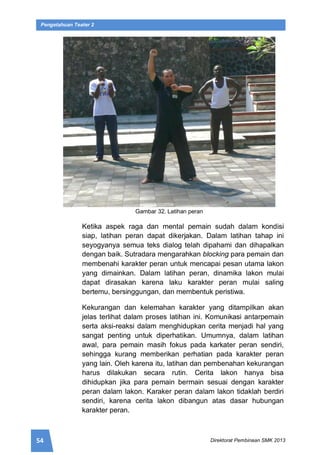 54 Direktorat Pembinaan SMK 2013
Pengetahuan Teater 2
Gambar 32. Latihan peran
Ketika aspek raga dan mental pemain sudah dalam kondisi
siap, latihan peran dapat dikerjakan. Dalam latihan tahap ini
seyogyanya semua teks dialog telah dipahami dan dihapalkan
dengan baik. Sutradara mengarahkan blocking para pemain dan
membenahi karakter peran untuk mencapai pesan utama lakon
yang dimainkan. Dalam latihan peran, dinamika lakon mulai
dapat dirasakan karena laku karakter peran mulai saling
bertemu, bersinggungan, dan membentuk peristiwa.
Kekurangan dan kelemahan karakter yang ditampilkan akan
jelas terlihat dalam proses latihan ini. Komunikasi antarpemain
serta aksi-reaksi dalam menghidupkan cerita menjadi hal yang
sangat penting untuk diperhatikan. Umumnya, dalam latihan
awal, para pemain masih fokus pada karkater peran sendiri,
sehingga kurang memberikan perhatian pada karakter peran
yang lain. Oleh karena itu, latihan dan pembenahan kekurangan
harus dilakukan secara rutin. Cerita lakon hanya bisa
dihidupkan jika para pemain bermain sesuai dengan karakter
peran dalam lakon. Karaker peran dalam lakon tidaklah berdiri
sendiri, karena cerita lakon dibangun atas dasar hubungan
karakter peran.
 