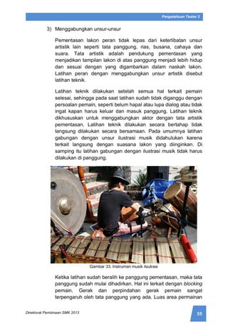 55Direktorat Pembinaan SMK 2013
Pengetahuan Teater 2
3) Menggabungkan unsur-unsur
Pementasan lakon peran tidak lepas dari keterlibatan unsur
artistik lain seperti tata panggung, rias, busana, cahaya dan
suara. Tata artistik adalah pendukung pementasan yang
menjadikan tampilan lakon di atas panggung menjadi lebih hidup
dan sesuai dengan yang digambarkan dalam naskah lakon.
Latihan peran dengan menggabungkan unsur artistik disebut
latihan teknik.
Latihan teknik dilakukan setelah semua hal terkait pemain
selesai, sehingga pada saat latihan sudah tidak diganggu dengan
persoalan pemain, seperti belum hapal atau lupa dialog atau tidak
ingat kapan harus keluar dan masuk panggung. Latihan teknik
dikhususkan untuk menggabungkan aktor dengan tata artistik
pementasan. Latihan teknik dilakukan secara bertahap tidak
langsung dilakukan secara bersamaan. Pada umumnya latihan
gabungan dengan unsur ilustrasi musik didahulukan karena
terkait langsung dengan suasana lakon yang diinginkan. Di
samping itu latihan gabungan dengan ilustrasi musik tidak harus
dilakukan di panggung.
Gambar 33. Instrumen musik ilsutrasi
Ketika latihan sudah beralih ke panggung pementasan, maka tata
panggung sudah mulai dihadirkan. Hal ini terkait dengan blocking
pemain. Gerak dan perpindahan gerak pemain sangat
terpengaruh oleh tata panggung yang ada. Luas area permainan
 