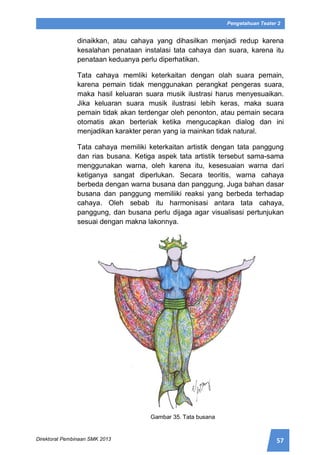 57Direktorat Pembinaan SMK 2013
Pengetahuan Teater 2
dinaikkan, atau cahaya yang dihasilkan menjadi redup karena
kesalahan penataan instalasi tata cahaya dan suara, karena itu
penataan keduanya perlu diperhatikan.
Tata cahaya memliki keterkaitan dengan olah suara pemain,
karena pemain tidak menggunakan perangkat pengeras suara,
maka hasil keluaran suara musik ilustrasi harus menyesuaikan.
Jika keluaran suara musik ilustrasi lebih keras, maka suara
pemain tidak akan terdengar oleh penonton, atau pemain secara
otomatis akan berteriak ketika mengucapkan dialog dan ini
menjadikan karakter peran yang ia mainkan tidak natural.
Tata cahaya memiliki keterkaitan artistik dengan tata panggung
dan rias busana. Ketiga aspek tata artistik tersebut sama-sama
menggunakan warna, oleh karena itu, kesesuaian warna dari
ketiganya sangat diperlukan. Secara teoritis, warna cahaya
berbeda dengan warna busana dan panggung. Juga bahan dasar
busana dan panggung memiliiki reaksi yang berbeda terhadap
cahaya. Oleh sebab itu harmonisasi antara tata cahaya,
panggung, dan busana perlu dijaga agar visualisasi pertunjukan
sesuai dengan makna lakonnya.
Gambar 35. Tata busana
 