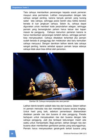 58 Direktorat Pembinaan SMK 2013
Pengetahuan Teater 2
Tata cahaya memberikan penerangan kepada sosok pemeran
maupun area permainan. Latihan menyesuaikan dengan tata
cahaya sangat penting, karena banyak pemain yang kurang
sadar tata cahaya, sehingga posisi berdiri atau ketika beraksi
berada di luar jangkuan cahaya. Selain itu, cahaya dapat
digunakan untuk memberi kode perpindahan adegan, sehingga
pemain yang bersangkutan paham harus keluar dan kapan
masuk ke panggung. Cahaya menuntun pemeran karena ia
harus memberikan penerangan terlebih dahulu, sehingga pemain
bisa menyesuaikan. Cahaya dikatakan terlambat jika pemain
sudah berada di panggungg dan melakukan aksi baru kemudian
cahaya menyusul. Dengan demikian latihan teknik tata cahaya
sangat penting, karena sehebat apapun pemain tanpa adanya
cahaya tidak akan bisa dilihat oleh penonton.
Gambar 36. Cahaya memperjelas laku aksi pemain
Latihan teknik terakhir adalah tata rias dan busana. Dalam latihan
ini pemain mencoba rias dan memakai busana secara lengkap.
Untuk hasil yang baik, sebelum pementasan dilaksanakan
diadakan parade rias dan busana di atas panggung. Parade
bertujuan untuk menyesuaikan rias dan busana dengan tata
cahaya panggung. Jadi jika terdapat kekurangan masih ada
waktu untuk memperbaiki. Bagi pemain, latihan dengan rias dan
busana akan memberikan gambaran pentas yang sesungguhnya.
Pemain harus menyesuaikan gerak-gerik terkait busana yang
 