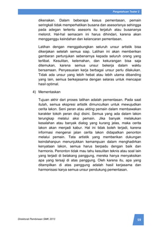 59Direktorat Pembinaan SMK 2013
Pengetahuan Teater 2
dikenakan. Dalam beberapa kasus pementasan, pemain
seringkali tidak memperhatikan busana dan asesorisnya sehingga
pada adegan tertentu asesoris itu terjatuh atau busananya
melorot. Hal-hal semacam ini harus dihindari, karena akan
mengganggu keindahan dan kelancaran pementasan.
Latihan dengan menggabungkan seluruh unsur artistik bisa
dikerjakan setelah semua siap. Latihan ini akan memberikan
gambaran pertunjukan sebenarnya kepada seluruh orang yang
terlibat. Kesulitan, kelemahan, dan kekurangan bisa saja
ditemukan, karena semua unsur bekerja dalam waktu
bersamaan. Penyesuaian kerja berbagai unsur perlu dilakukan.
Tidak ada unsur yang lebih hebat atau lebih utama dibanding
yang lain, semua berkejasama dengan selaras untuk mencapai
hasil optimal.
4) Mementaskan
Tujuan akhir dari proses latihan adalah pementasan. Pada saat
itulah, semua ekspresi artistik dimunculkan untuk mewujudkan
cerita lakon. Seni peran atau akting pemain dalam membawakan
karakter tokoh peran diuji disini. Semua yang ada dalam lakon
terungkap melalui aksi pemain. Jika banyak melakukan
kesalahan atau banyak dialog yang kurang jelas, maka cerita
lakon akan menjadi kabur. Hal ini tidak boleh terjadi, karena
informasi mengenai jalan cerita lakon didapatkan penonton
melalui pemain. Tata artistik yang memberikan dukungan
keindahanpun menunjukkan kemampuan dalam menghadirkan
kenyataan lakon, semua harus berpadu dengan baik dan
harmonis. Penonton tidak mau tahu kesulitan teknis atau soal lain
yang terjadi di belakang panggung, mereka hanya menyaksikan
apa yang tersaji di atas panggung. Oleh karena itu, apa yang
ditampilkan di atas panggung adalah hasil kerjasama dan
harmonisasi karya semua unsur pendukung pementasan.
 