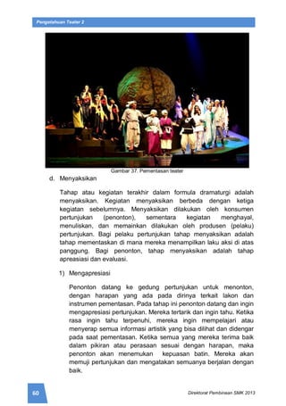 60 Direktorat Pembinaan SMK 2013
Pengetahuan Teater 2
Gambar 37. Pementasan teater
d. Menyaksikan
Tahap atau kegiatan terakhir dalam formula dramaturgi adalah
menyaksikan. Kegiatan menyaksikan berbeda dengan ketiga
kegiatan sebelumnya. Menyaksikan dilakukan oleh konsumen
pertunjukan (penonton), sementara kegiatan menghayal,
menuliskan, dan memainkan dilakukan oleh produsen (pelaku)
pertunjukan. Bagi pelaku pertunjukan tahap menyaksikan adalah
tahap mementaskan di mana mereka menampilkan laku aksi di atas
panggung. Bagi penonton, tahap menyaksikan adalah tahap
apreasiasi dan evaluasi.
1) Mengapresiasi
Penonton datang ke gedung pertunjukan untuk menonton,
dengan harapan yang ada pada dirinya terkait lakon dan
instrumen pementasan. Pada tahap ini penonton datang dan ingin
mengapresiasi pertunjukan. Mereka tertarik dan ingin tahu. Ketika
rasa ingin tahu terpenuhi, mereka ingin mempelajari atau
menyerap semua informasi artistik yang bisa dilihat dan didengar
pada saat pementasan. Ketika semua yang mereka terima baik
dalam pikiran atau perasaan sesuai dengan harapan, maka
penonton akan menemukan kepuasan batin. Mereka akan
memuji pertunjukan dan mengatakan semuanya berjalan dengan
baik.
 