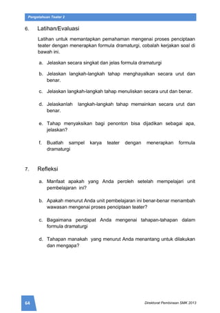 64 Direktorat Pembinaan SMK 2013
Pengetahuan Teater 2
6. Latihan/Evaluasi
Latihan untuk memantapkan pemahaman mengenai proses penciptaan
teater dengan menerapkan formula dramaturgi, cobalah kerjakan soal di
bawah ini.
a. Jelaskan secara singkat dan jelas formula dramaturgi
b. Jelaskan langkah-langkah tahap menghayalkan secara urut dan
benar.
c. Jelaskan langkah-langkah tahap menuliskan secara urut dan benar.
d. Jelaskanlah langkah-langkah tahap memainkan secara urut dan
benar.
e. Tahap menyaksikan bagi penonton bisa dijadikan sebagai apa,
jelaskan?
f. Buatlah sampel karya teater dengan menerapkan formula
dramaturgi
7. Refleksi
a. Manfaat apakah yang Anda peroleh setelah mempelajari unit
pembelajaran ini?
b. Apakah menurut Anda unit pembelajaran ini benar-benar menambah
wawasan mengenai proses penciptaan teater?
c. Bagaimana pendapat Anda mengenai tahapan-tahapan dalam
formula dramaturgi
d. Tahapan manakah yang menurut Anda menantang untuk dilakukan
dan mengapa?
 