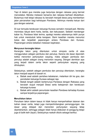 66 Direktorat Pembinaan SMK 2013
Pengetahuan Teater 2
Tapi di dalam gua mereka juga berjumpa dengan raksasa yang berniat
mencelakai. Mereka melawan bersama dan raksasa berhasil dikalahkan.
Bukannya mati tetapi raksasa itu berubah menjadi dewa yang memberikan
jalan pencerahan bagi kehidupan Pandawa. Akhirnya mereka keluar dari
goa dengan selamat.
Di luar ternyata kerakusan keluarga Kurawa semakin menjadi-jadi. Mereka
menindas rakyat demi harta, benda, dan kekuasaan. Setelah mendengar
kabar itu, Pandawa tidak terima, apalagi mereka sebenarnya lebih punya
hak untuk menduduki tahta kerajaan. Demi keadilan mereka menuntut
balas dan terjadilah peperangan antara Pandawa dan Kurawa.
Peperangan antara kebaikan melawan kejahatan.
Menyusun kerangka lakon
Kerangka lakon yang ditentukan untuk sinopsis cerita di atas
menggunakan adegan pembuka dan penutup. Karena ide dasar diperoleh
ketika menonton pertunjukan wayang, maka adegan pembuka dan
penutup adalah adegan orang menonton wayang. Dengan demikian apa
yang terjadi dalam cerita lakon seperti pertunjukan wayang yang
dihidupkan.
Selanjutnya, setelah adegan pembuka dan penutup ditentukan, kerangka
lakon menjadi seperti di bawah ini.
a. Babak awal adalah peristiwa kebakaran, melarikan diri ke goa, dan
penobatan keluarga Kurawa sebagai raja
b. Babak tengah adalah bertemunya Pandawa dengan Raksasa yang
berubah wujud menjadi Dewa serta kekejaman dan kerakusan
keluarga kurawa
c. Babak akhir adalah penuntutan keadilan Pandawa terhadap Kurawa
sampai terjadinya peperangan.
Menuliskan lakon
Penulisan lakon dalam kasus ini tidak hanya memperhatikan tatanan dan
bahan dasar cerita, tetapi juga mempertimbangkan pemanggungan. Ide
dasar yang didapat dari menonton pertunjukan wayang tetap
dipertahankan, sehingga adegan tidak hanya dilakukan di panggung tetapi
juga di balik kelir (layar). Selanjutnya naskah ditulis sebagai berikut.
 