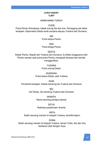 67Direktorat Pembinaan SMK 2013
Pengetahuan Teater 2
Judul naskah:
“LAH”
NAMA-NAMA TOKOH
YUDIS
Putra Pandu (Pandawa), kakak sulung Abi dan Ara. Pemegang sah tahta
kerajaan. Keponakan Desta serta saudara sepupu Yudana dan Dursana.
ABI
Putra kedua Pandu
ARA
Putra ketiga Pandu
DESTA
Kakak Pandu. Bapak dari Yudana dan Dursana. Ia dititipi singgasana oleh
Pandu sampai saat putra-putra Pandu menginjak dewasa dan berhak
menggantikan.
YUDANA
Putra sulung Desta.
DURSANA
Putra kedua Desta, adik Yudana.
KUNI
Penasihat kerajaan. Kakak kandung ibu Yudana dan Dursana
IBU
Istri Desta. Ibu kandung Yudana dan Dursana
ANANTA
Nama seorang pertapa (dewa)
DITYA
Raksasa penjelmaan Ananta
ARYA
Salah seorang mandor di wilayah Yudana, bersifat kejam.
SOMA
Salah seorang mandor di wilayah Yudana, teman Yudis, Abi dan Ara,
berlainan sifat dengan Arya.
 