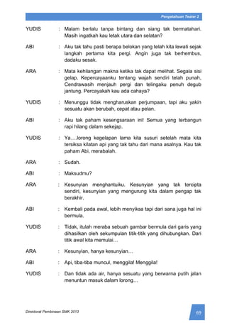 69Direktorat Pembinaan SMK 2013
Pengetahuan Teater 2
YUDIS : Malam berlalu tanpa bintang dan siang tak bermatahari.
Masih ingatkah kau letak utara dan selatan?
ABI : Aku tak tahu pasti berapa belokan yang telah kita lewati sejak
langkah pertama kita pergi. Angin juga tak berhembus,
dadaku sesak.
ARA : Mata kehilangan makna ketika tak dapat melihat. Segala sisi
gelap. Kepercayaanku tentang wajah sendiri telah punah,
Cendrawasih menjauh pergi dan telingaku penuh degub
jantung. Percayakah kau ada cahaya?
YUDIS : Menunggu tidak mengharuskan perjumpaan, tapi aku yakin
sesuatu akan berubah, cepat atau pelan.
ABI : Aku tak paham kesengsaraan ini! Semua yang terbangun
rapi hilang dalam sekejap.
YUDIS : Ya….lorong kegelapan lama kita susuri setelah mata kita
tersiksa kilatan api yang tak tahu dari mana asalnya. Kau tak
paham Abi, merabalah.
ARA : Sudah.
ABI : Maksudmu?
ARA : Kesunyian menghantuiku. Kesunyian yang tak tercipta
sendiri, kesunyian yang mengurung kita dalam pengap tak
berakhir.
ABI : Kembali pada awal, lebih menyiksa tapi dari sana juga hal ini
bermula.
YUDIS : Tidak, itulah meraba sebuah gambar bermula dari garis yang
dihasilkan oleh sekumpulan titik-titik yang dihubungkan. Dari
titik awal kita memulai…
ARA : Kesunyian, hanya kesunyian…
ABI : Api, tiba-tiba muncul, menggila! Menggila!
YUDIS : Dan tidak ada air, hanya sesuatu yang berwarna putih jalan
menuntun masuk dalam lorong…
 
