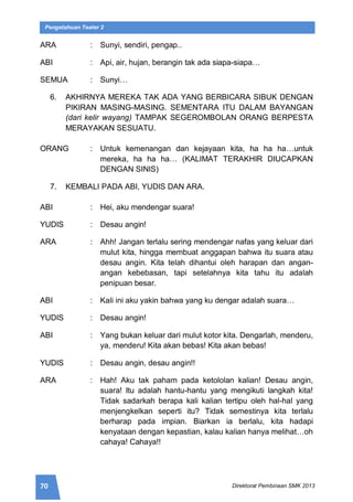 70 Direktorat Pembinaan SMK 2013
Pengetahuan Teater 2
ARA : Sunyi, sendiri, pengap..
ABI : Api, air, hujan, berangin tak ada siapa-siapa…
SEMUA : Sunyi…
6. AKHIRNYA MEREKA TAK ADA YANG BERBICARA SIBUK DENGAN
PIKIRAN MASING-MASING. SEMENTARA ITU DALAM BAYANGAN
(dari kelir wayang) TAMPAK SEGEROMBOLAN ORANG BERPESTA
MERAYAKAN SESUATU.
ORANG : Untuk kemenangan dan kejayaan kita, ha ha ha…untuk
mereka, ha ha ha… (KALIMAT TERAKHIR DIUCAPKAN
DENGAN SINIS)
7. KEMBALI PADA ABI, YUDIS DAN ARA.
ABI : Hei, aku mendengar suara!
YUDIS : Desau angin!
ARA : Ahh! Jangan terlalu sering mendengar nafas yang keluar dari
mulut kita, hingga membuat anggapan bahwa itu suara atau
desau angin. Kita telah dihantui oleh harapan dan angan-
angan kebebasan, tapi setelahnya kita tahu itu adalah
penipuan besar.
ABI : Kali ini aku yakin bahwa yang ku dengar adalah suara…
YUDIS : Desau angin!
ABI : Yang bukan keluar dari mulut kotor kita. Dengarlah, menderu,
ya, menderu! Kita akan bebas! Kita akan bebas!
YUDIS : Desau angin, desau angin!!
ARA : Hah! Aku tak paham pada ketololan kalian! Desau angin,
suara! Itu adalah hantu-hantu yang mengikuti langkah kita!
Tidak sadarkah berapa kali kalian tertipu oleh hal-hal yang
menjengkelkan seperti itu? Tidak semestinya kita terlalu
berharap pada impian. Biarkan ia berlalu, kita hadapi
kenyataan dengan kepastian, kalau kalian hanya melihat…oh
cahaya! Cahaya!!
 