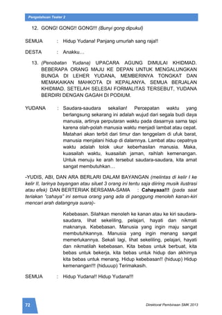 72 Direktorat Pembinaan SMK 2013
Pengetahuan Teater 2
12. GONG! GONG!! GONG!!! (Bunyi gong dipukul)
SEMUA : Hidup Yudana! Panjang umurlah sang raja!!
DESTA : Anakku…
13. (Penobatan Yudana) UPACARA AGUNG DIMULAI KHIDMAD.
BEBERAPA ORANG MAJU KE DEPAN UNTUK MENGALUNGKAN
BUNGA DI LEHER YUDANA, MEMBERINYA TONGKAT DAN
MEMAKAIKAN MAHKOTA DI KEPALANYA. SEMUA BERJALAN
KHIDMAD. SETELAH SELESAI FORMALITAS TERSEBUT, YUDANA
BERDIRI DENGAN GAGAH DI PODIUM.
YUDANA : Saudara-saudara sekalian! Percepatan waktu yang
berlangsung sekarang ini adalah wujud dari segala budi daya
manusia, artinya perputaran waktu pada dasarnya sama tapi
karena olah-polah manusia waktu menjadi lambat atau cepat.
Matahari akan terbit dari timur dan tenggelam di ufuk barat,
manusia menjalani hidup di dalamnya. Lambat atau cepatnya
waktu adalah tolok ukur keberhasilan manusia. Maka,
kuasailah waktu, kuasailah jaman, raihlah kemenangan.
Untuk menuju ke arah tersebut saudara-saudara, kita amat
sangat membutuhkan…
-YUDIS, ABI, DAN ARA BERLARI DALAM BAYANGAN (melintas di kelir I ke
kelir II, larinya bayangan atau siluet 3 orang ini tentu saja diiring musik ilustrasi
atau efek) DAN BERTERIAK BERSAMA-SAMA : Cahayaaa!!! (pada saat
teriakan ”cahaya” ini semua orang yang ada di panggung menoleh kanan-kiri
mencari arah datangnya suara)-
Kebebasan. Silahkan menoleh ke kanan atau ke kiri saudara-
saudara, lihat sekeliling, pelajari, hayati dan nikmati
maknanya. Kebebasan. Manusia yang ingin maju sangat
membutuhkannya. Manusia yang ingin menang sangat
memerlukannya. Sekali lagi, lihat sekeliling, pelajari, hayati
dan nikmatilah kebebasan. Kita bebas untuk berbuat, kita
bebas untuk bekerja, kita bebas untuk hidup dan akhirnya
kita bebas untuk menang. Hidup kebebasan!! (hiduup) Hidup
kemenangan!!! (hiduuup) Terimakasih.
SEMUA : Hidup Yudana!! Hidup Yudana!!!
 